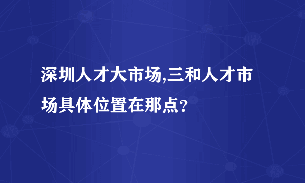 深圳人才大市场,三和人才市场具体位置在那点？