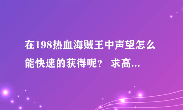 在198热血海贼王中声望怎么能快速的获得呢？ 求高手一起在198热血海贼王发展。有的加QQ群245326463。