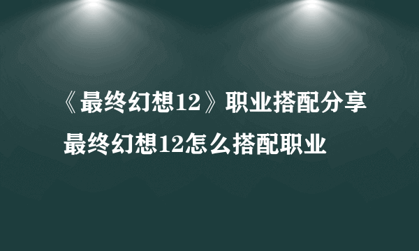 《最终幻想12》职业搭配分享 最终幻想12怎么搭配职业