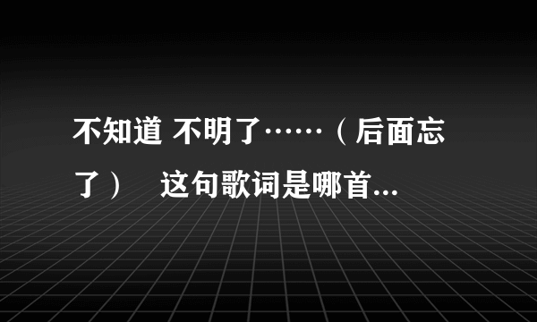 不知道 不明了……（后面忘了）   这句歌词是哪首歌里的 问了好多人都说听到过 但忘了是哪个