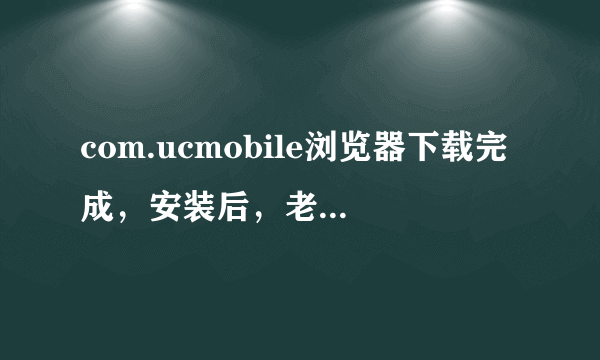 com.ucmobile浏览器下载完成，安装后，老是出现；应用程序未安装。怎么办？