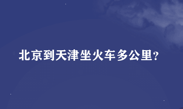 北京到天津坐火车多公里？