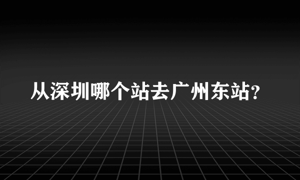 从深圳哪个站去广州东站？