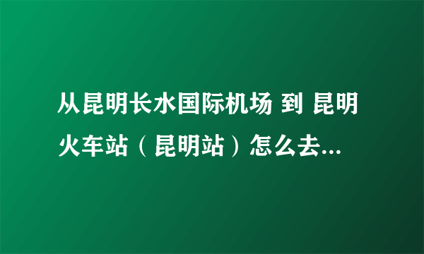 从昆明长水国际机场 到 昆明火车站（昆明站）怎么去 要多久 多少钱那！求专业人士解答！急！！