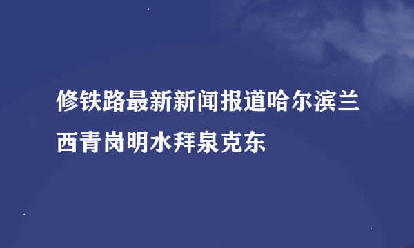 修铁路最新新闻报道哈尔滨兰西青岗明水拜泉克东