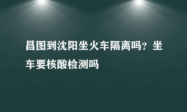 昌图到沈阳坐火车隔离吗？坐车要核酸检测吗