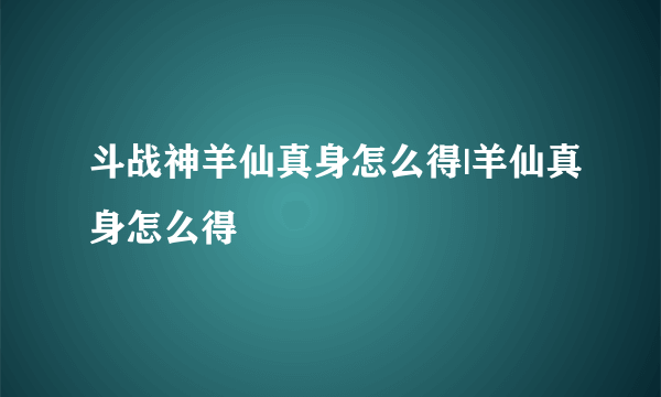 斗战神羊仙真身怎么得|羊仙真身怎么得