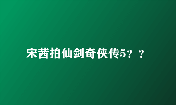 宋茜拍仙剑奇侠传5？？