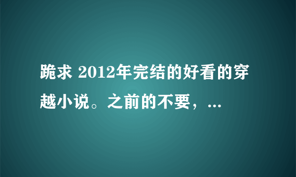 跪求 2012年完结的好看的穿越小说。之前的不要，基本上都看过了，希望小说文笔好，不要太小白，谢谢亲们，