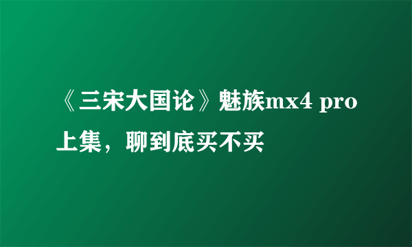 《三宋大国论》魅族mx4 pro上集，聊到底买不买