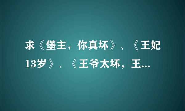 求《堡主，你真坏》、《王妃13岁》、《王爷太坏，王妃太怪》、《王爷动我妈咪试试》 谁有这些呀