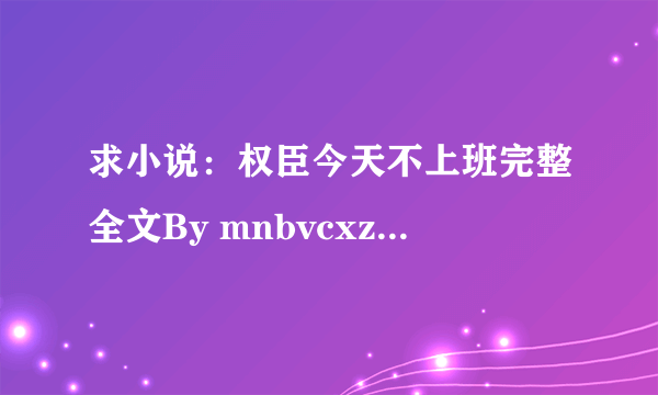 求小说：权臣今天不上班完整全文By mnbvcxz 注明：241的不完整