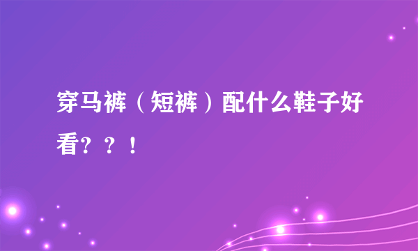 穿马裤（短裤）配什么鞋子好看？？！