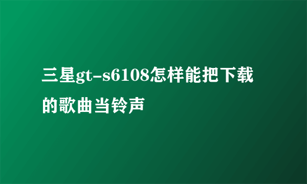 三星gt-s6108怎样能把下载的歌曲当铃声