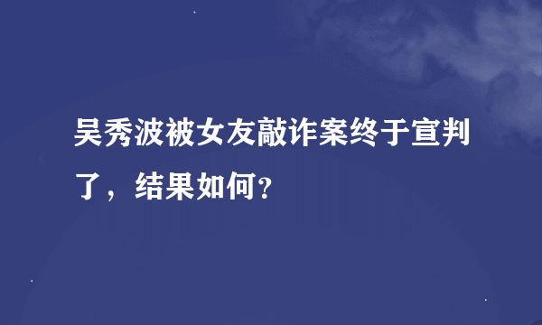 吴秀波被女友敲诈案终于宣判了，结果如何？