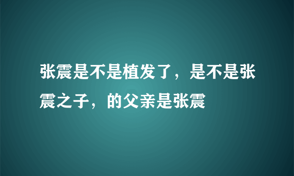 张震是不是植发了，是不是张震之子，的父亲是张震