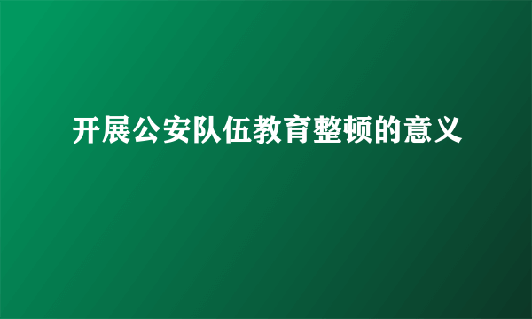 开展公安队伍教育整顿的意义