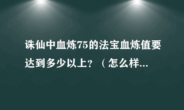 诛仙中血炼75的法宝血炼值要达到多少以上？（怎么样把他炼成神品？）