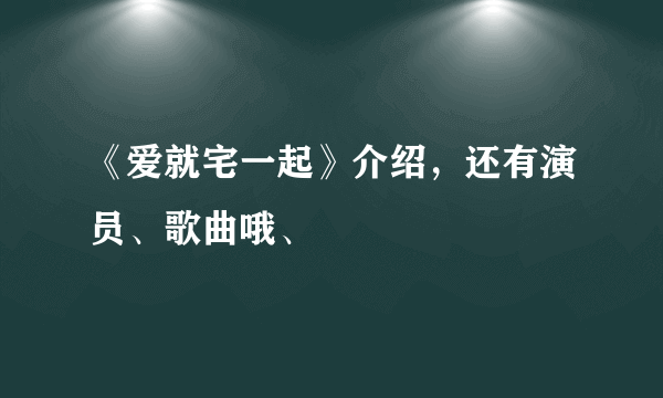 《爱就宅一起》介绍，还有演员、歌曲哦、