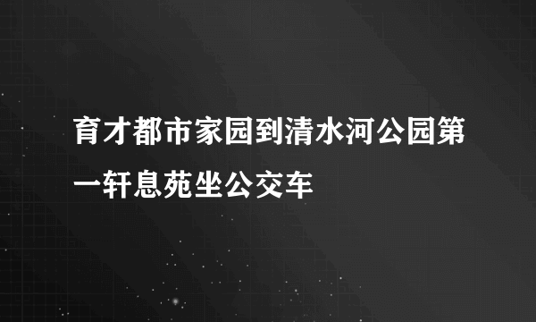 育才都市家园到清水河公园第一轩息苑坐公交车