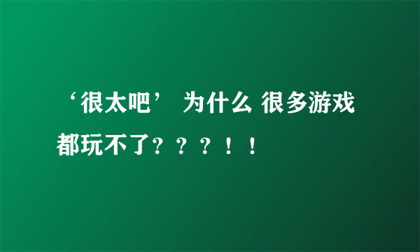 ‘很太吧’ 为什么 很多游戏都玩不了？？？！！