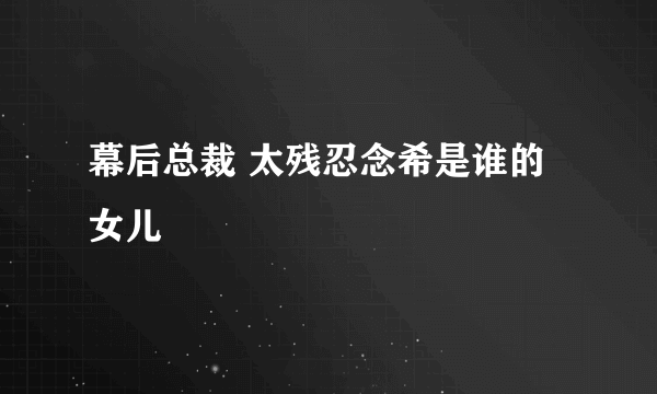 幕后总裁 太残忍念希是谁的女儿