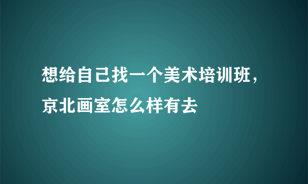 想给自己找一个美术培训班，京北画室怎么样有去