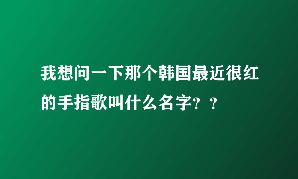 我想问一下那个韩国最近很红的手指歌叫什么名字？？