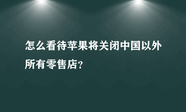 怎么看待苹果将关闭中国以外所有零售店？