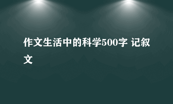 作文生活中的科学500字 记叙文