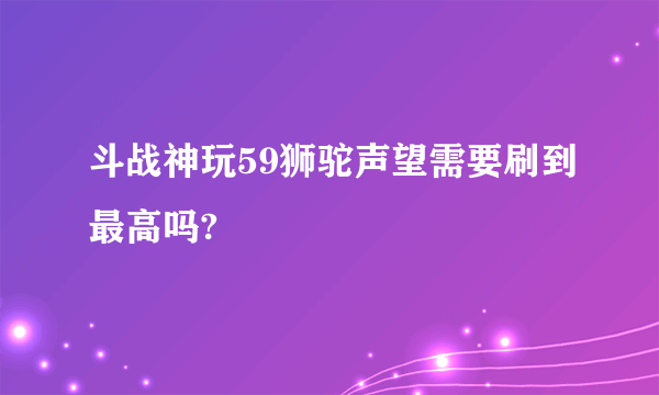 斗战神玩59狮驼声望需要刷到最高吗?