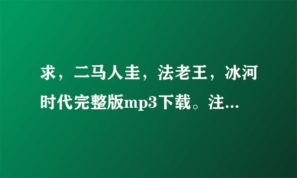 求，二马人圭，法老王，冰河时代完整版mp3下载。注意是完整版，串烧的那种！