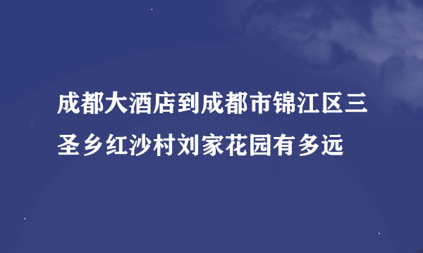 成都大酒店到成都市锦江区三圣乡红沙村刘家花园有多远