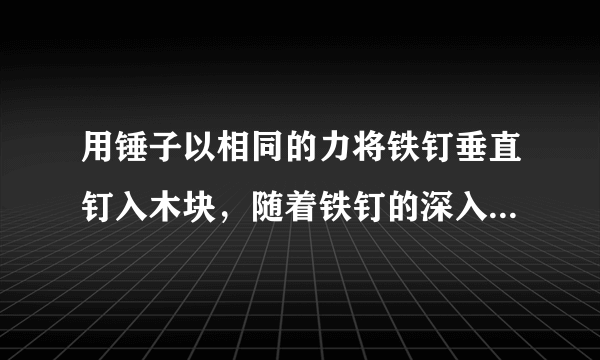 用锤子以相同的力将铁钉垂直钉入木块，随着铁钉的深入，铁钉所受的阻力也越来越大