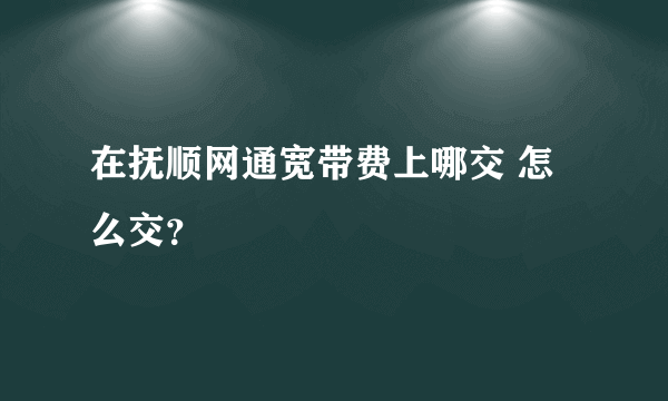 在抚顺网通宽带费上哪交 怎么交？