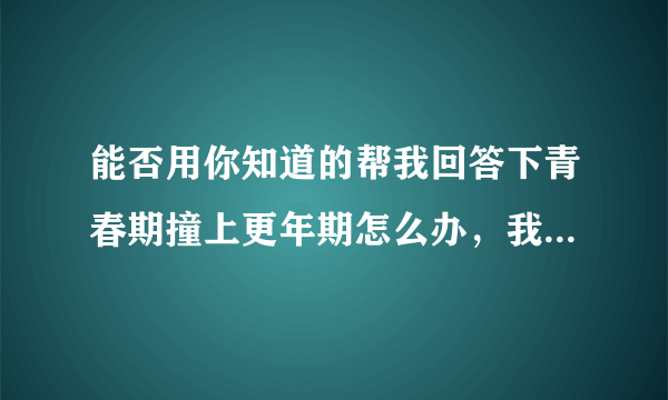 能否用你知道的帮我回答下青春期撞上更年期怎么办，我都快成抑郁少年了