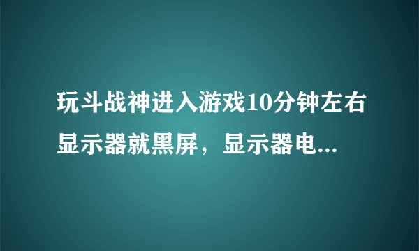 玩斗战神进入游戏10分钟左右显示器就黑屏，显示器电源灯由蓝灯变黄灯，机箱仍在工作。求大神指教