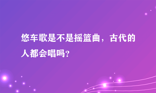 悠车歌是不是摇篮曲，古代的人都会唱吗？