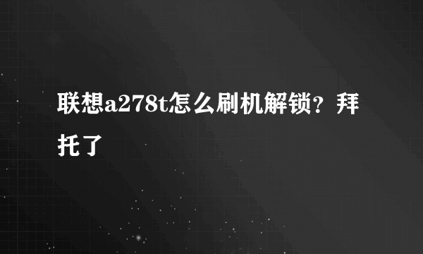 联想a278t怎么刷机解锁？拜托了