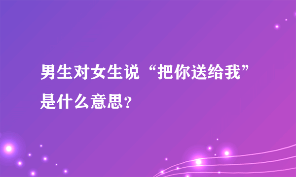 男生对女生说“把你送给我”是什么意思？