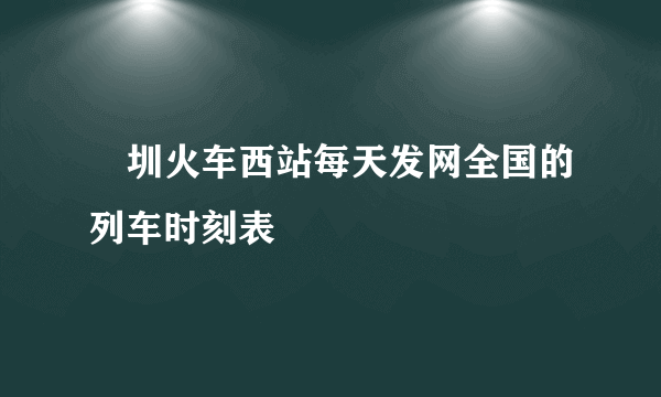 堔圳火车西站每天发网全国的列车时刻表