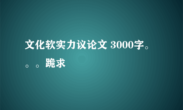 文化软实力议论文 3000字。。。跪求