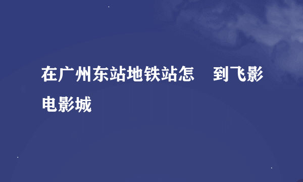 在广州东站地铁站怎麼到飞影电影城