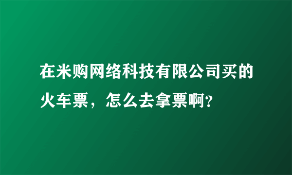 在米购网络科技有限公司买的火车票，怎么去拿票啊？