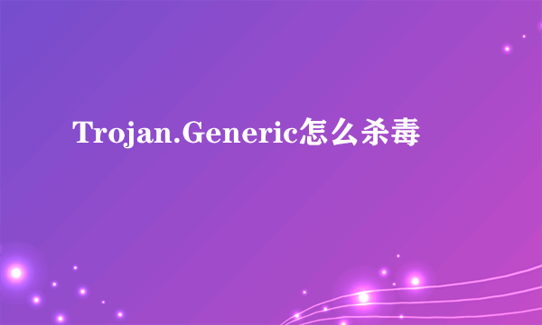 Trojan.Generic怎么杀毒