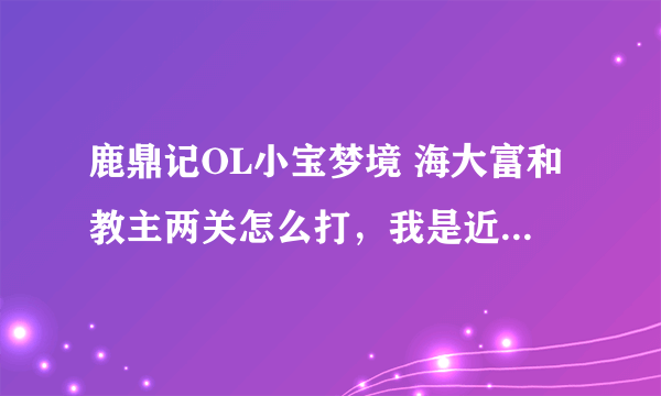 鹿鼎记OL小宝梦境 海大富和教主两关怎么打，我是近战猛将，不要复制别人的，我都看遍了，没看懂……