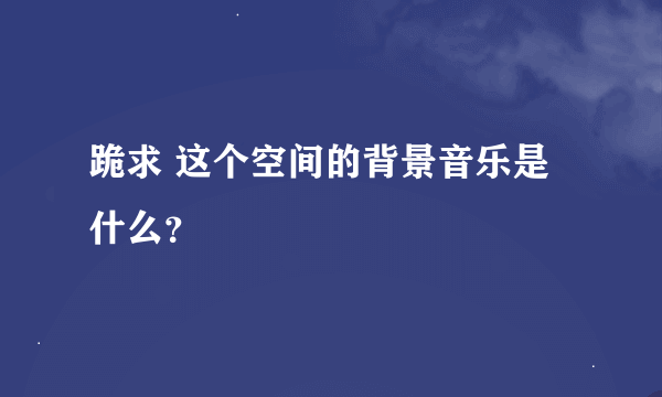 跪求 这个空间的背景音乐是什么？