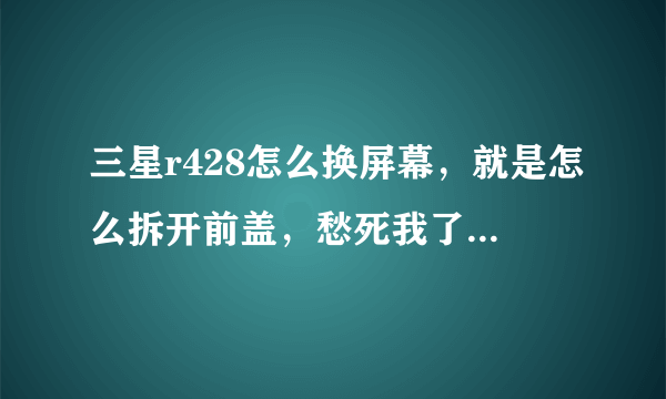 三星r428怎么换屏幕，就是怎么拆开前盖，愁死我了，手贱了一下把屏幕弄碎了