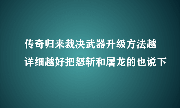 传奇归来裁决武器升级方法越详细越好把怒斩和屠龙的也说下