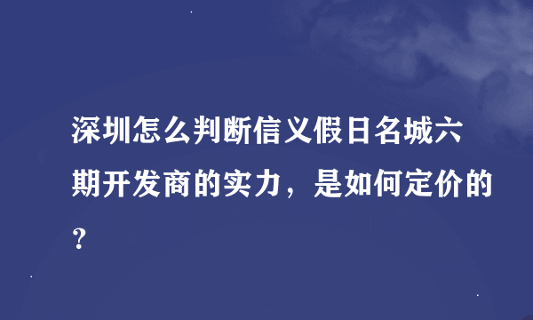 深圳怎么判断信义假日名城六期开发商的实力，是如何定价的？